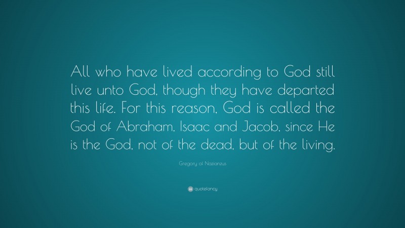 Gregory of Nazianzus Quote: “All who have lived according to God still live unto God, though they have departed this life. For this reason, God is called the God of Abraham, Isaac and Jacob, since He is the God, not of the dead, but of the living.”