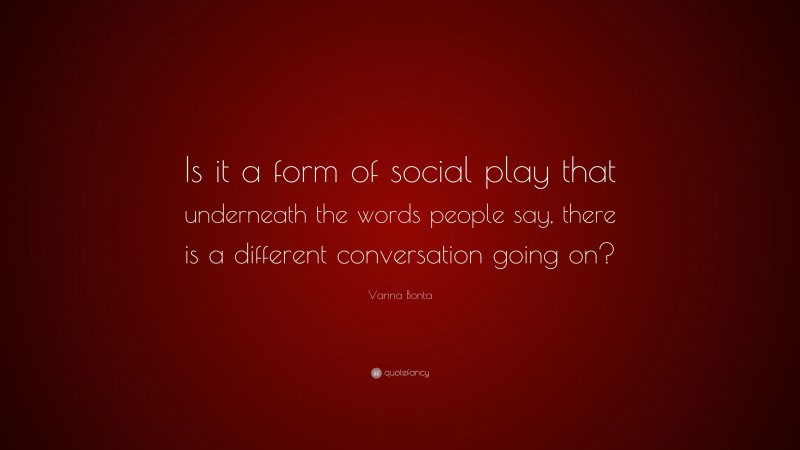 Vanna Bonta Quote: “Is it a form of social play that underneath the words people say, there is a different conversation going on?”