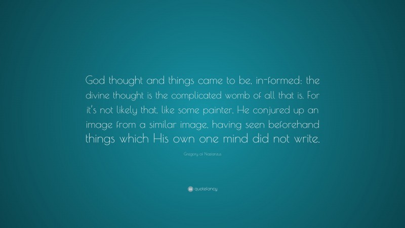 Gregory of Nazianzus Quote: “God thought and things came to be, in-formed: the divine thought is the complicated womb of all that is. For it’s not likely that, like some painter, He conjured up an image from a similar image, having seen beforehand things which His own one mind did not write.”
