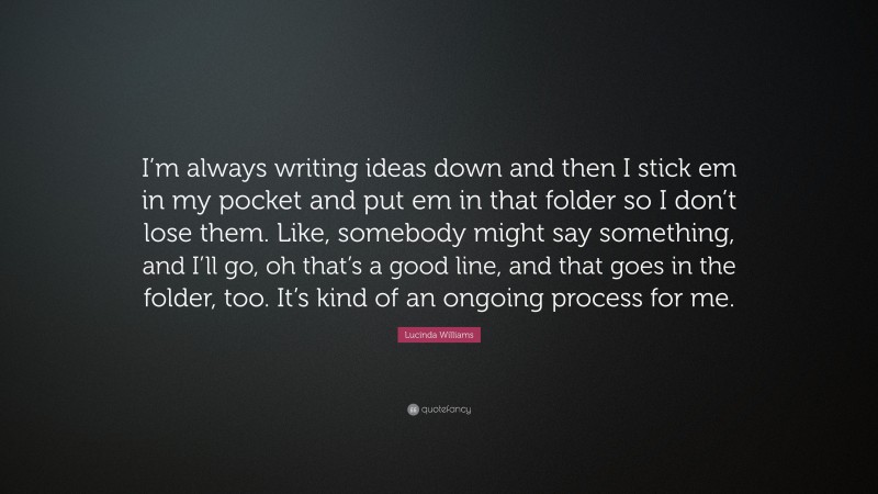 Lucinda Williams Quote: “I’m always writing ideas down and then I stick em in my pocket and put em in that folder so I don’t lose them. Like, somebody might say something, and I’ll go, oh that’s a good line, and that goes in the folder, too. It’s kind of an ongoing process for me.”