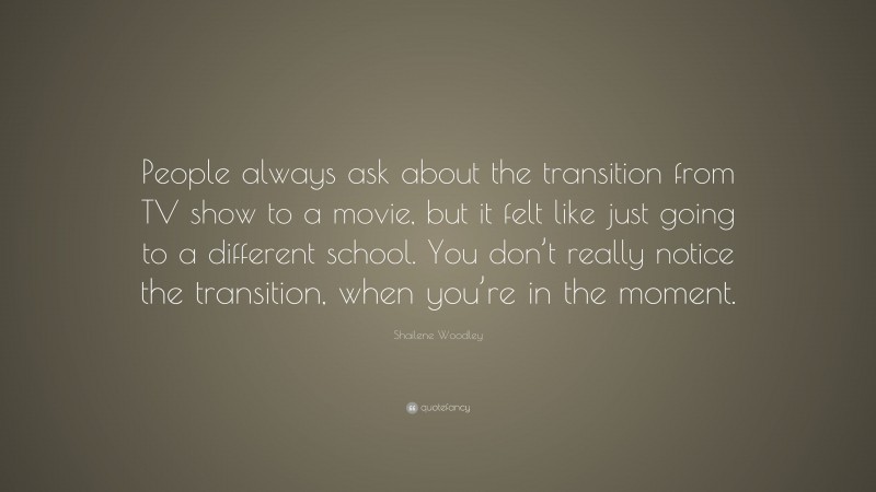 Shailene Woodley Quote: “People always ask about the transition from TV show to a movie, but it felt like just going to a different school. You don’t really notice the transition, when you’re in the moment.”