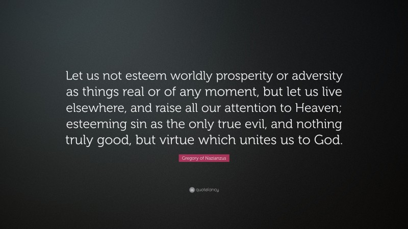 Gregory of Nazianzus Quote: “Let us not esteem worldly prosperity or adversity as things real or of any moment, but let us live elsewhere, and raise all our attention to Heaven; esteeming sin as the only true evil, and nothing truly good, but virtue which unites us to God.”