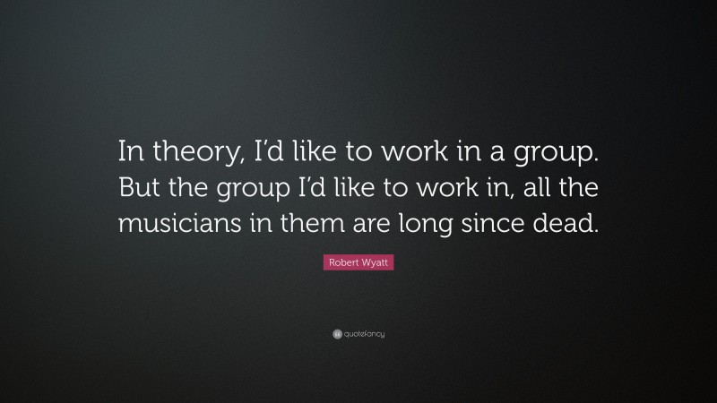 Robert Wyatt Quote: “In theory, I’d like to work in a group. But the group I’d like to work in, all the musicians in them are long since dead.”