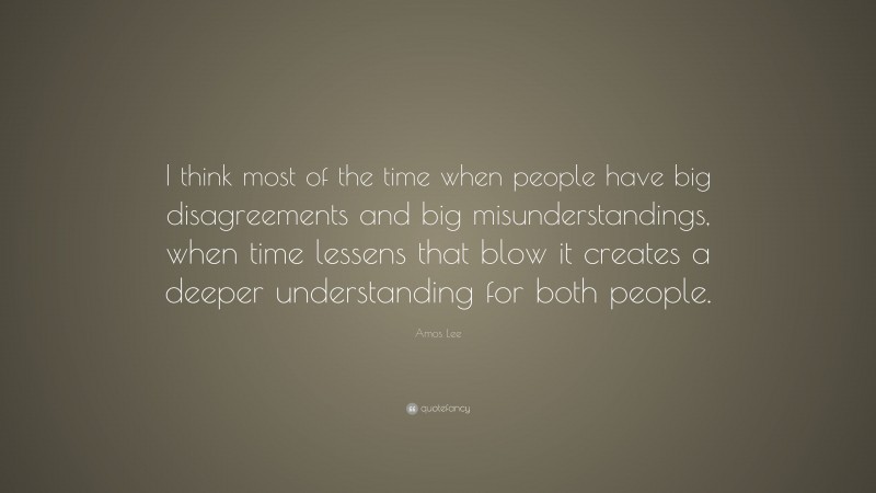 Amos Lee Quote: “I think most of the time when people have big disagreements and big misunderstandings, when time lessens that blow it creates a deeper understanding for both people.”