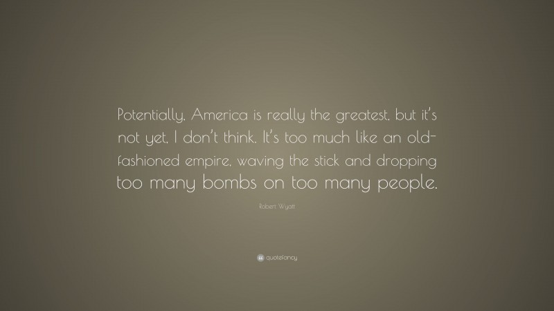 Robert Wyatt Quote: “Potentially, America is really the greatest, but it’s not yet, I don’t think. It’s too much like an old-fashioned empire, waving the stick and dropping too many bombs on too many people.”