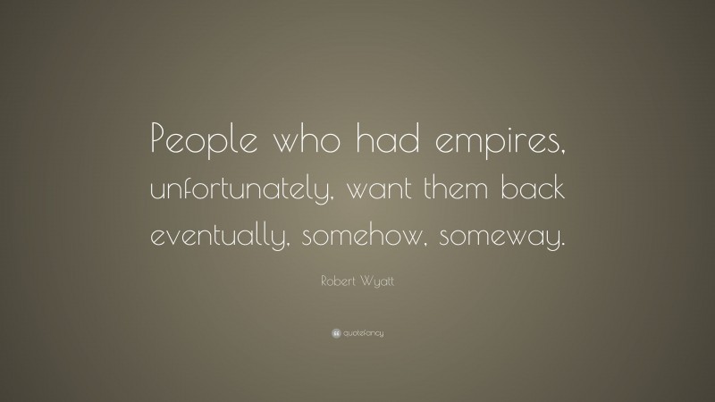 Robert Wyatt Quote: “People who had empires, unfortunately, want them back eventually, somehow, someway.”
