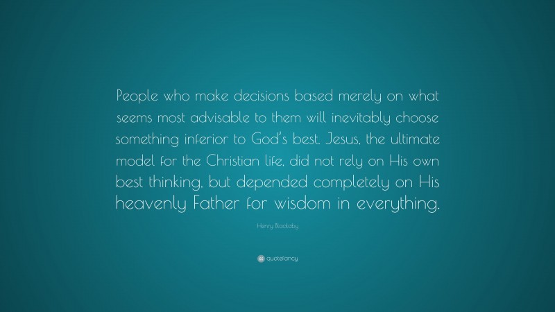 Henry Blackaby Quote: “People who make decisions based merely on what seems most advisable to them will inevitably choose something inferior to God’s best. Jesus, the ultimate model for the Christian life, did not rely on His own best thinking, but depended completely on His heavenly Father for wisdom in everything.”