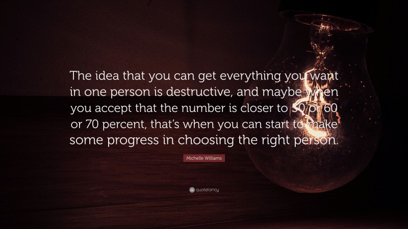 Michelle Williams Quote: “The idea that you can get everything you want in one person is destructive, and maybe when you accept that the number is closer to 50 or 60 or 70 percent, that’s when you can start to make some progress in choosing the right person.”