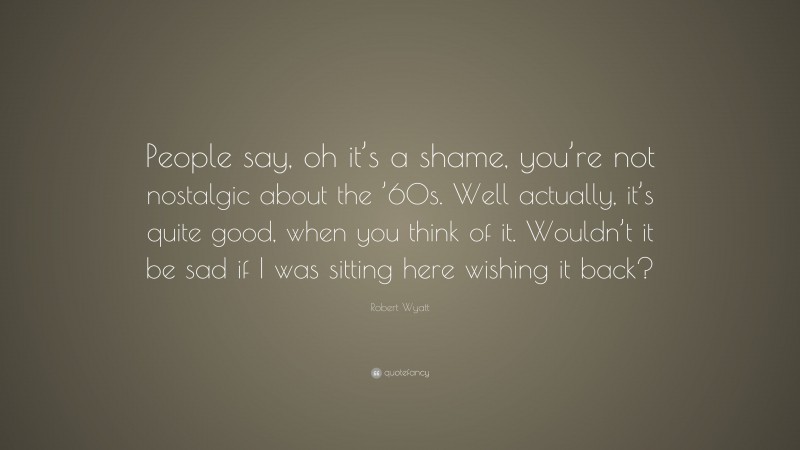 Robert Wyatt Quote: “People say, oh it’s a shame, you’re not nostalgic about the ’60s. Well actually, it’s quite good, when you think of it. Wouldn’t it be sad if I was sitting here wishing it back?”