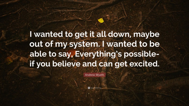 Andrew Wyeth Quote: “I wanted to get it all down, maybe out of my system. I wanted to be able to say, Everything’s possible-if you believe and can get excited.”
