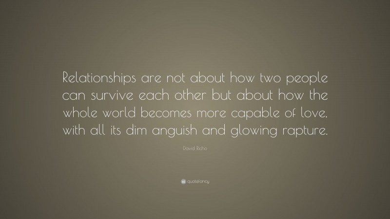 David Richo Quote: “Relationships are not about how two people can survive each other but about how the whole world becomes more capable of love, with all its dim anguish and glowing rapture.”