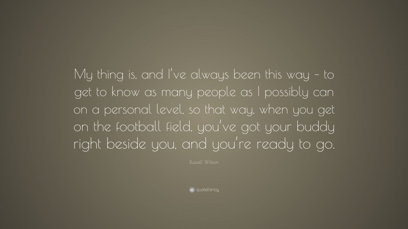 Russell Wilson Quote: “My thing is, and I’ve always been this way – to get to know as many people as I possibly can on a personal level, so that way, when you get on the football field, you’ve got your buddy right beside you, and you’re ready to go.”