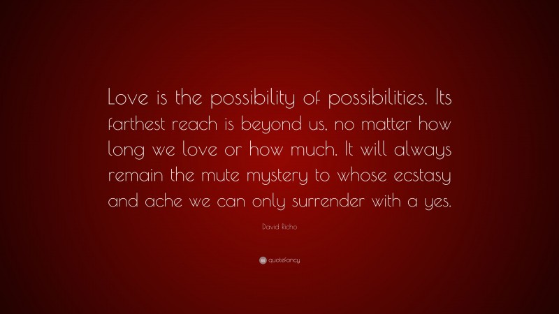 David Richo Quote: “Love is the possibility of possibilities. Its farthest reach is beyond us, no matter how long we love or how much. It will always remain the mute mystery to whose ecstasy and ache we can only surrender with a yes.”