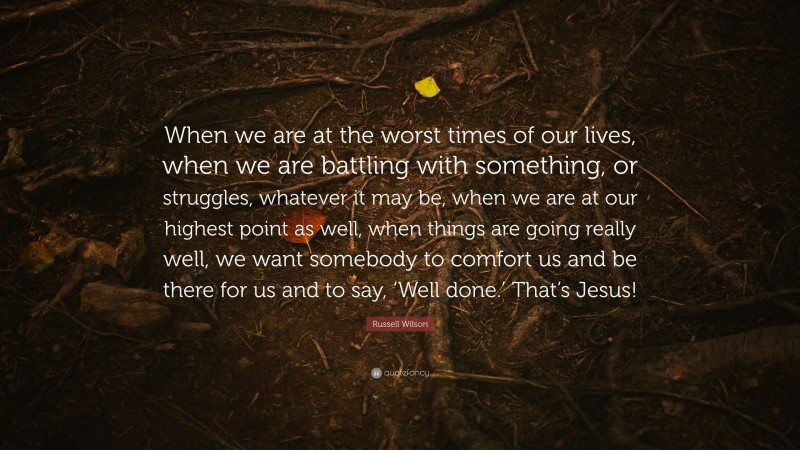 Russell Wilson Quote: “When we are at the worst times of our lives, when we are battling with something, or struggles, whatever it may be, when we are at our highest point as well, when things are going really well, we want somebody to comfort us and be there for us and to say, ‘Well done.’ That’s Jesus!”