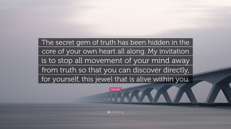 Gangaji Quote: “The secret gem of truth has been hidden in the core of your own heart all along. My invitation is to stop all movement of your mind away from truth so that you can discover directly, for yourself, this jewel that is alive within you.”