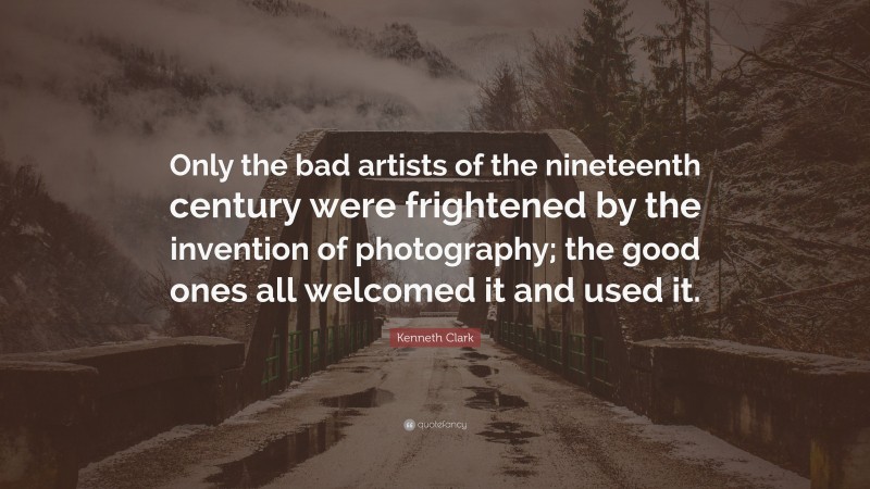 Kenneth Clark Quote: “Only the bad artists of the nineteenth century were frightened by the invention of photography; the good ones all welcomed it and used it.”