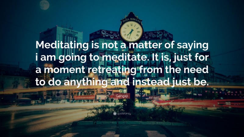 Gangaji Quote: “Meditating is not a matter of saying i am going to meditate. It is, just for a moment retreating from the need to do anything and instead just be.”