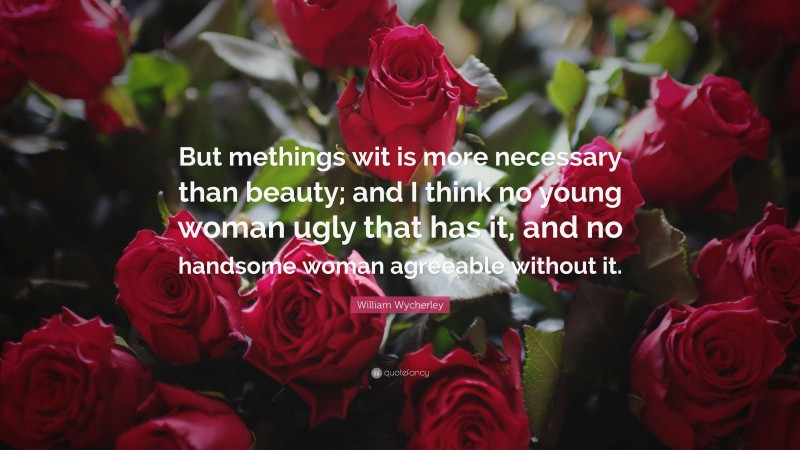William Wycherley Quote: “But methings wit is more necessary than beauty; and I think no young woman ugly that has it, and no handsome woman agreeable without it.”
