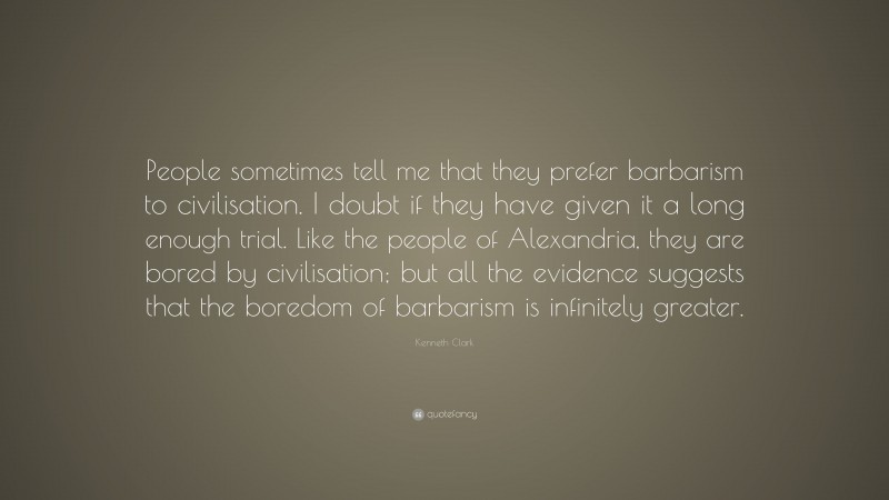 Kenneth Clark Quote: “People sometimes tell me that they prefer barbarism to civilisation. I doubt if they have given it a long enough trial. Like the people of Alexandria, they are bored by civilisation; but all the evidence suggests that the boredom of barbarism is infinitely greater.”