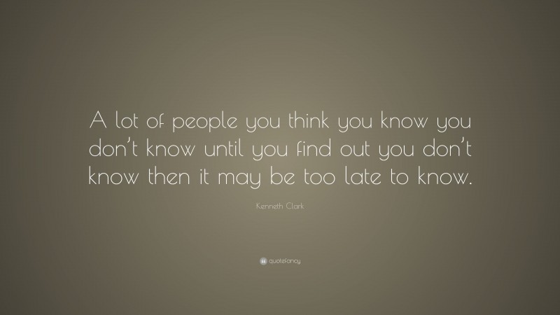 Kenneth Clark Quote: “A lot of people you think you know you don’t know until you find out you don’t know then it may be too late to know.”