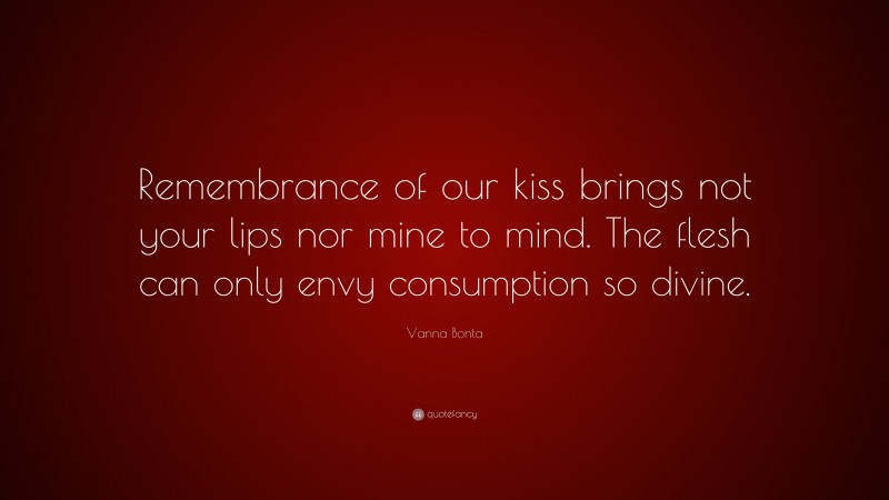 Vanna Bonta Quote: “Remembrance of our kiss brings not your lips nor mine to mind. The flesh can only envy consumption so divine.”