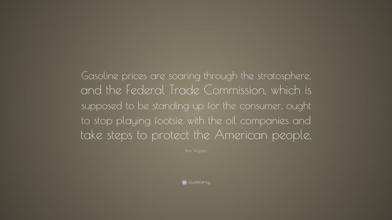 Ron Wyden Quote: “Gasoline prices are soaring through the stratosphere, and the Federal Trade Commission, which is supposed to be standing up for the consumer, ought to stop playing footsie with the oil companies and take steps to protect the American people.”