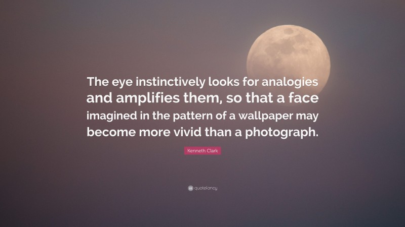 Kenneth Clark Quote: “The eye instinctively looks for analogies and amplifies them, so that a face imagined in the pattern of a wallpaper may become more vivid than a photograph.”
