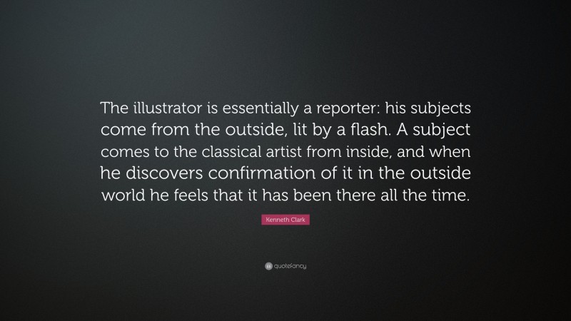 Kenneth Clark Quote: “The illustrator is essentially a reporter: his subjects come from the outside, lit by a flash. A subject comes to the classical artist from inside, and when he discovers confirmation of it in the outside world he feels that it has been there all the time.”