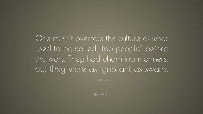 Kenneth Clark Quote: “One musn’t overrate the culture of what used to be called “top people” before the wars. They had charming manners, but they were as ignorant as swans.”