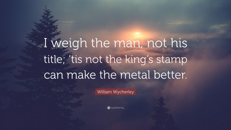 William Wycherley Quote: “I weigh the man, not his title; ’tis not the king’s stamp can make the metal better.”