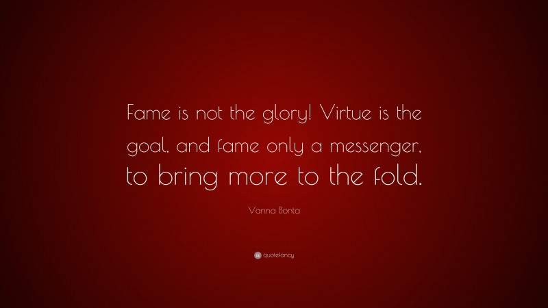Vanna Bonta Quote: “Fame is not the glory! Virtue is the goal, and fame only a messenger, to bring more to the fold.”