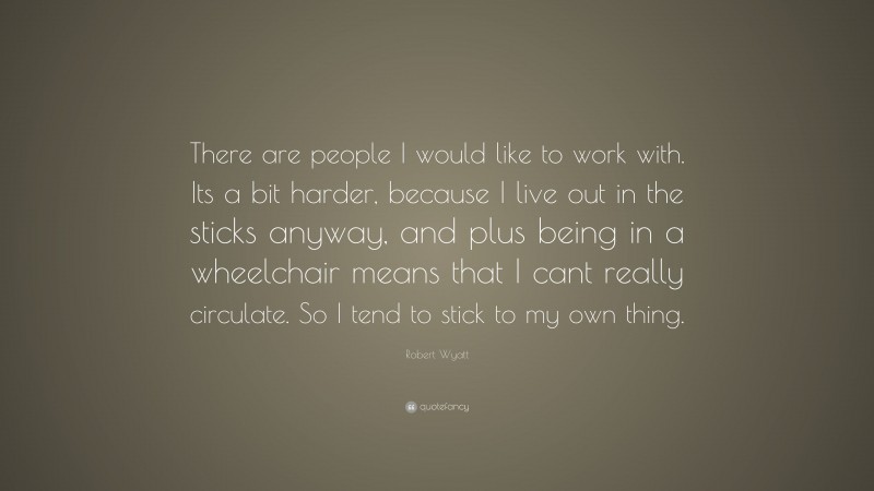 Robert Wyatt Quote: “There are people I would like to work with. Its a bit harder, because I live out in the sticks anyway, and plus being in a wheelchair means that I cant really circulate. So I tend to stick to my own thing.”