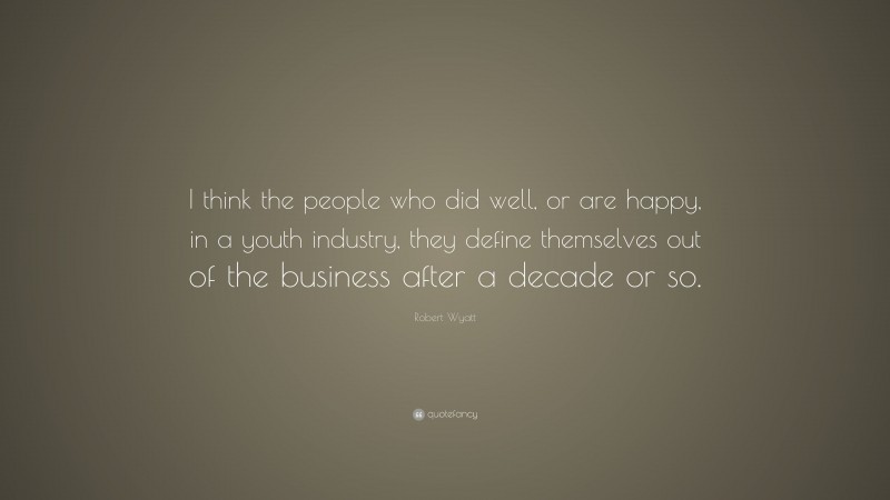Robert Wyatt Quote: “I think the people who did well, or are happy, in a youth industry, they define themselves out of the business after a decade or so.”