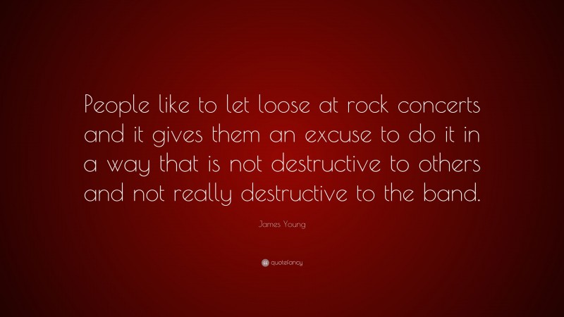 James Young Quote: “People like to let loose at rock concerts and it gives them an excuse to do it in a way that is not destructive to others and not really destructive to the band.”