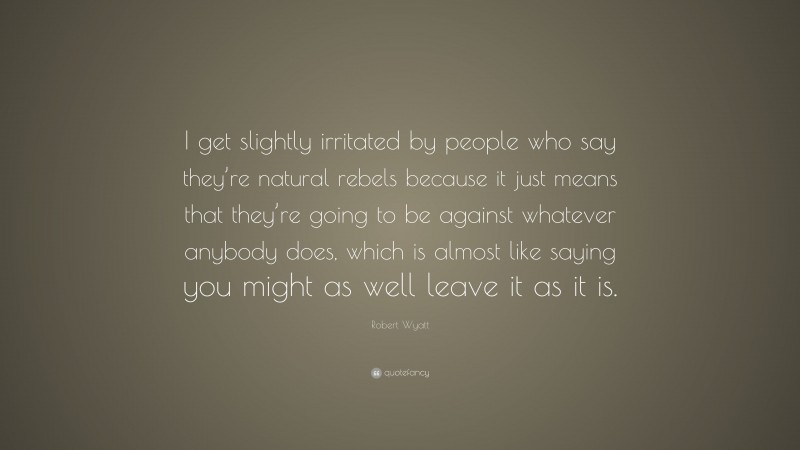 Robert Wyatt Quote: “I get slightly irritated by people who say they’re natural rebels because it just means that they’re going to be against whatever anybody does, which is almost like saying you might as well leave it as it is.”