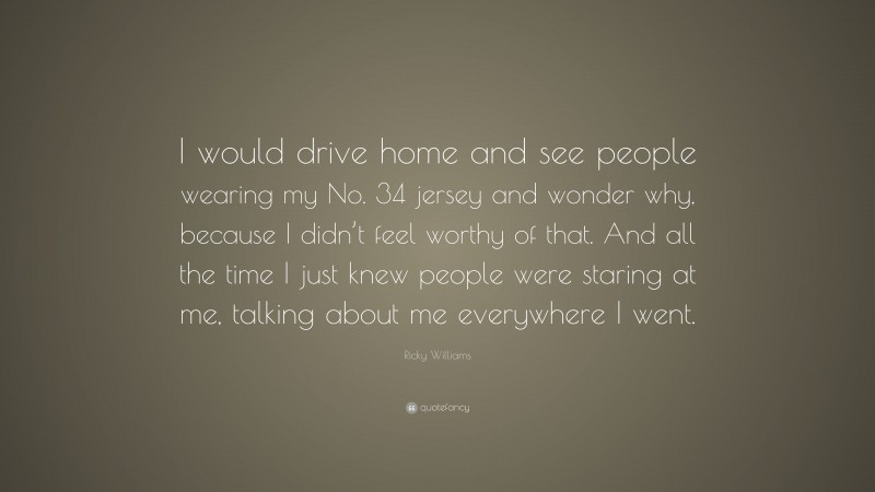 Ricky Williams Quote: “I would drive home and see people wearing my No. 34 jersey and wonder why, because I didn’t feel worthy of that. And all the time I just knew people were staring at me, talking about me everywhere I went.”