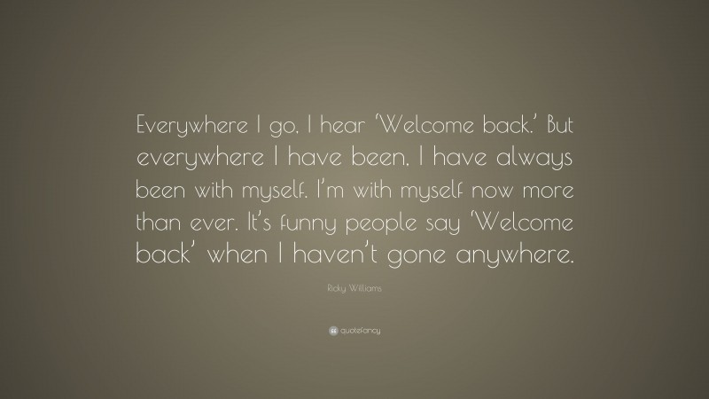 Ricky Williams Quote: “Everywhere I go, I hear ‘Welcome back.’ But everywhere I have been, I have always been with myself. I’m with myself now more than ever. It’s funny people say ‘Welcome back’ when I haven’t gone anywhere.”
