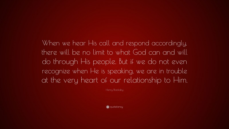 Henry Blackaby Quote: “When we hear His call and respond accordingly, there will be no limit to what God can and will do through His people. But if we do not even recognize when He is speaking, we are in trouble at the very heart of our relationship to Him.”