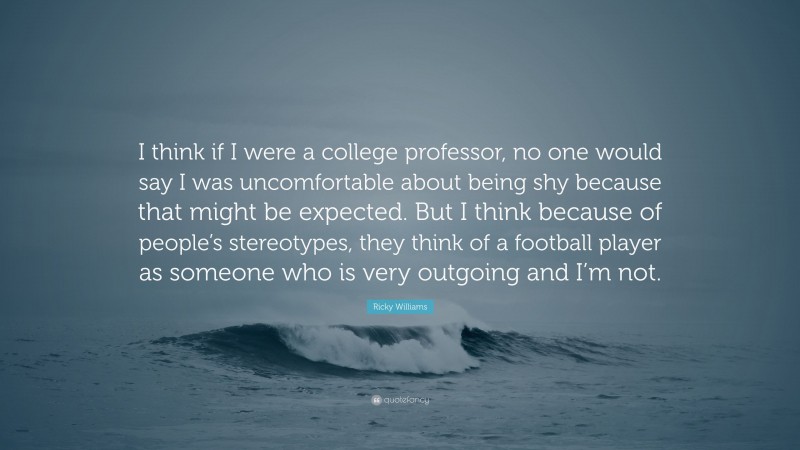 Ricky Williams Quote: “I think if I were a college professor, no one would say I was uncomfortable about being shy because that might be expected. But I think because of people’s stereotypes, they think of a football player as someone who is very outgoing and I’m not.”