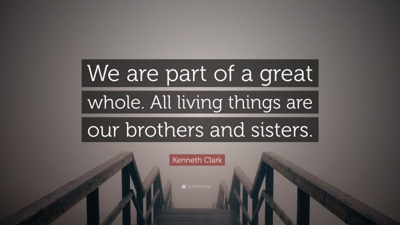 Kenneth Clark Quote: “We are part of a great whole. All living things are our brothers and sisters.”
