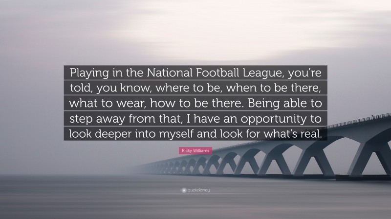 Ricky Williams Quote: “Playing in the National Football League, you’re told, you know, where to be, when to be there, what to wear, how to be there. Being able to step away from that, I have an opportunity to look deeper into myself and look for what’s real.”