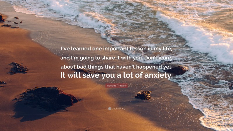 Adriana Trigiani Quote: “I’ve learned one important lesson in my life, and I’m going to share it with you. Don’t worry about bad things that haven’t happened yet. It will save you a lot of anxiety.”