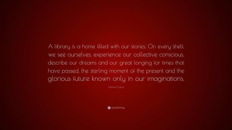 Adriana Trigiani Quote: “A library is a home filled with our stories. On every shelf, we see ourselves, experience our collective conscious, describe our dreams and our great longing for times that have passed, the sterling moment of the present and the glorious future known only in our imaginations.”