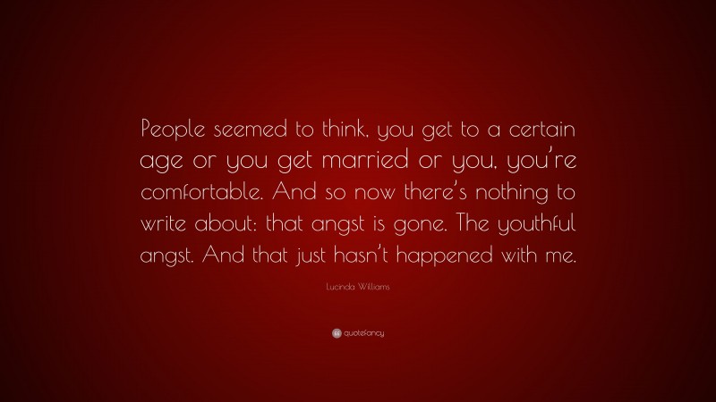 Lucinda Williams Quote: “People seemed to think, you get to a certain age or you get married or you, you’re comfortable. And so now there’s nothing to write about: that angst is gone. The youthful angst. And that just hasn’t happened with me.”