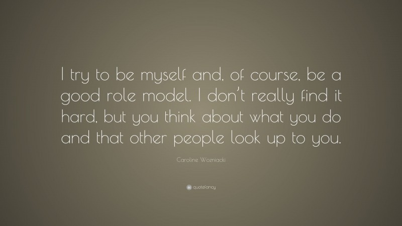 Caroline Wozniacki Quote: “I try to be myself and, of course, be a good role model. I don’t really find it hard, but you think about what you do and that other people look up to you.”