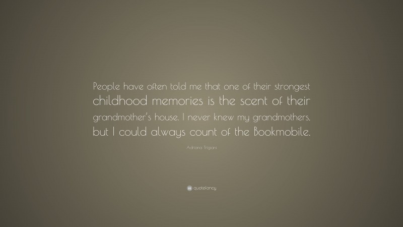 Adriana Trigiani Quote: “People have often told me that one of their strongest childhood memories is the scent of their grandmother’s house. I never knew my grandmothers, but I could always count of the Bookmobile.”