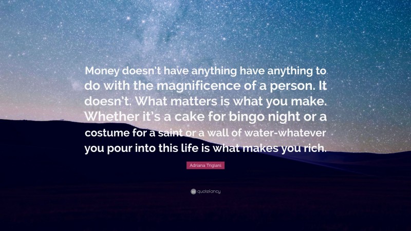 Adriana Trigiani Quote: “Money doesn’t have anything have anything to do with the magnificence of a person. It doesn’t. What matters is what you make. Whether it’s a cake for bingo night or a costume for a saint or a wall of water-whatever you pour into this life is what makes you rich.”