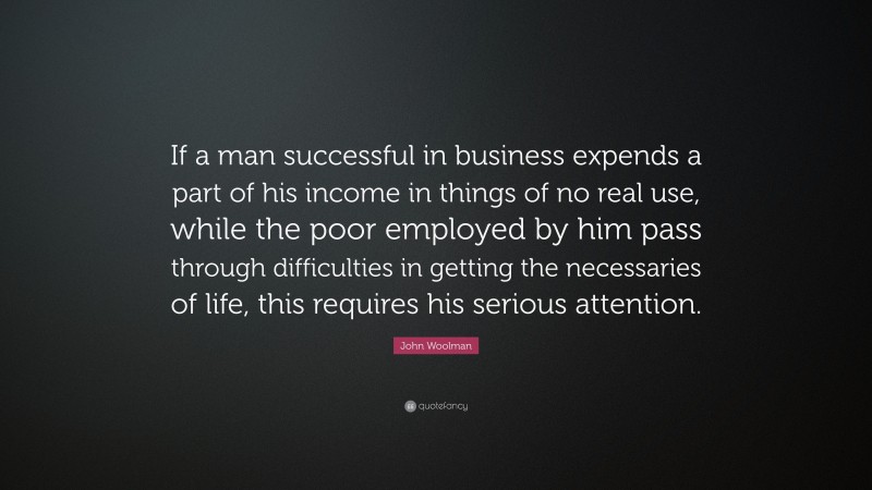 John Woolman Quote: “If a man successful in business expends a part of his income in things of no real use, while the poor employed by him pass through difficulties in getting the necessaries of life, this requires his serious attention.”
