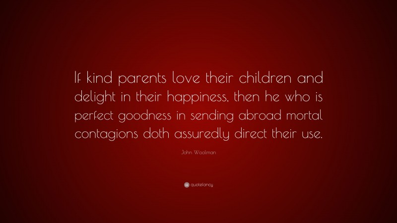 John Woolman Quote: “If kind parents love their children and delight in their happiness, then he who is perfect goodness in sending abroad mortal contagions doth assuredly direct their use.”