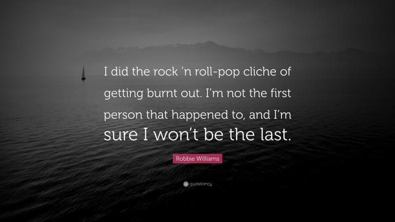 Robbie Williams Quote: “I did the rock ’n roll-pop cliche of getting burnt out. I’m not the first person that happened to, and I’m sure I won’t be the last.”